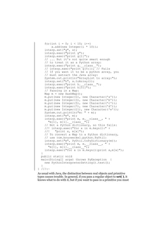 for(int i = 0; i < 10; i++)
x.add(new Integer(i * 10));
interp.set("g", x);
interp.exec("print g");
interp.exec("print g[1]");
// ... But it's not quite smart enough
// to treat it as a Python array:
interp.exec("print g.__class__");
// interp.exec("print g[5:]); // Fails
// If you want it to be a python array, you
// must extract the Java array:
System.out.println("ArrayList to array:");
interp.set("h", x.toArray());
interp.exec("print h.__class__");
interp.exec("print h[5:]");
// Passing in a Map:
Map m = new HashMap();
m.put(new Integer(1), new Character('a'));
m.put(new Integer(3), new Character('b'));
m.put(new Integer(5), new Character('c'));
m.put(new Integer(7), new Character('d'));
m.put(new Integer(11), new Character('e'));
System.out.println("m: " + m);
interp.set("m", m);
interp.exec("print m, m.__class__, " +
"m[1], m[1].__class__");
// Not a Python dictionary, so this fails:
//! interp.exec("for x in m.keys():" +
//!
"print x, m[x]");
// To convert a Map to a Python dictionary,
// use com.bruceeckel.python.PyUtil:
interp.set("m", PyUtil.toPyDictionary(m));
interp.exec("print m, m.__class__, " +
"m[1], m[1].__class__");
interp.exec("for x in m.keys():print x,m[x]");

}
public static void
main(String[] args) throws PyException {
new PythonInterpreterSetting().test();
}
} ///:~

As usual with Java, the distinction between real objects and primitive
types causes trouble. In general, if you pass a regular object to set( ), it
knows what to do with it, but if you want to pass in a primitive you must

 