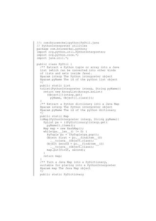 //: com:bruceeckel:python:PyUtil.java
// PythonInterpreter utilities
package com.bruceeckel.python;
import org.python.util.PythonInterpreter;
import org.python.core.*;
import java.util.*;
public class PyUtil {
/** Extract a Python tuple or array into a Java
List (which can be converted into other kinds
of lists and sets inside Java).
@param interp The Python interpreter object
@param pyName The id of the python list object
*/
public static List
toList(PythonInterpreter interp, String pyName){
return new ArrayList(Arrays.asList(
(Object[])interp.get(
pyName, Object[].class)));
}
/** Extract a Python dictionary into a Java Map
@param interp The Python interpreter object
@param pyName The id of the python dictionary
*/
public static Map
toMap(PythonInterpreter interp, String pyName){
PyList pa = ((PyDictionary)interp.get(
pyName)).items();
Map map = new HashMap();
while(pa.__len__() != 0) {
PyTuple po = (PyTuple)pa.pop();
Object first = po.__finditem__(0)
.__tojava__(Object.class);
Object second = po.__finditem__(1)
.__tojava__(Object.class);
map.put(first, second);
}
return map;
}
/** Turn a Java Map into a PyDictionary,
suitable for placing into a PythonInterpreter
@param map The Java Map object
*/
public static PyDictionary

 