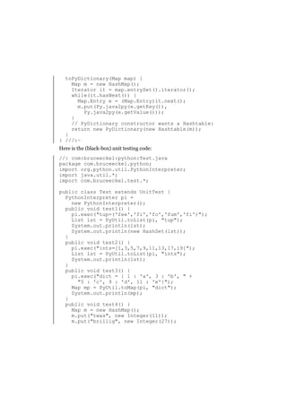 toPyDictionary(Map map) {
Map m = new HashMap();
Iterator it = map.entrySet().iterator();
while(it.hasNext()) {
Map.Entry e = (Map.Entry)it.next();
m.put(Py.java2py(e.getKey()),
Py.java2py(e.getValue()));
}
// PyDictionary constructor wants a Hashtable:
return new PyDictionary(new Hashtable(m));
}
} ///:~
Here is the (black-box) unit testing code:
//: com:bruceeckel:python:Test.java
package com.bruceeckel.python;
import org.python.util.PythonInterpreter;
import java.util.*;
import com.bruceeckel.test.*;
public class Test extends UnitTest {
PythonInterpreter pi =
new PythonInterpreter();
public void test1() {
pi.exec("tup=('fee','fi','fo','fum','fi')");
List lst = PyUtil.toList(pi, "tup");
System.out.println(lst);
System.out.println(new HashSet(lst));
}
public void test2() {
pi.exec("ints=[1,3,5,7,9,11,13,17,19]");
List lst = PyUtil.toList(pi, "ints");
System.out.println(lst);
}
public void test3() {
pi.exec("dict = { 1 : 'a', 3 : 'b', " +
"5 : 'c', 9 : 'd', 11 : 'e'}");
Map mp = PyUtil.toMap(pi, "dict");
System.out.println(mp);
}
public void test4() {
Map m = new HashMap();
m.put("twas", new Integer(11));
m.put("brillig", new Integer(27));

 