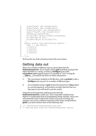 m.put("and", new Integer(47));
m.put("the", new Integer(42));
m.put("slithy", new Integer(33));
m.put("toves", new Integer(55));
System.out.println(m);
pi.set("m", PyUtil.toPyDictionary(m));
pi.exec("print m");
pi.exec("print m['slithy']");

}
public static void main(String args[]) {
Test t = new Test();
t.test1();
t.test2();
t.test3();
t.test4();
}
} ///:~
We’ll see the use of the extraction tools in the next section.

Getting data out
There are a number of different ways to extract data from the
PythonInterpreter. If you simply call the get( ) method, passing it the
object identifier as a string, it returns a PyObject (part of the
org.python.core support classes). It’s possible to “cast” it using the
__tojava__( ) method, but there are better alternatives:
1.

The convenience methods in the Py class, such as py2int( ), take a
PyObject and convert it to a number of different types.

2.

An overloaded version of get( ) takes the desired Java Class object
as a second argument, and produces an object that has that runtime type (so you still need to cast the result).

Using the second approach, getting an array from the
PythonInterpreter is quite easy. This is especially useful because
Python is exceptionally good at manipulating strings and files, and so you
will commonly want to extract the results as an array of strings. For
example, you can do a wildcard expansion of file names using Python’s
glob( ), as shown further down in the following code:
//: c09:PythonInterpreterGetting.java
// Getting data from the PythonInterpreter object.

 
