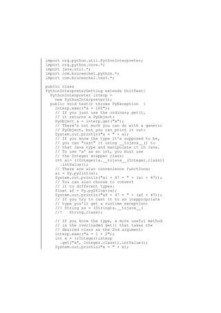 import
import
import
import
import

org.python.util.PythonInterpreter;
org.python.core.*;
java.util.*;
com.bruceeckel.python.*;
com.bruceeckel.test.*;

public class
PythonInterpreterGetting extends UnitTest{
PythonInterpreter interp =
new PythonInterpreter();
public void test() throws PyException {
interp.exec("a = 100");
// If you just use the ordinary get(),
// it returns a PyObject:
PyObject a = interp.get("a");
// There's not much you can do with a generic
// PyObject, but you can print it out:
System.out.println("a = " + a);
// If you know the type it's supposed to be,
// you can "cast" it using __tojava__() to
// that Java type and manipulate it in Java.
// To use 'a' as an int, you must use
// the Integer wrapper class:
int ai= ((Integer)a.__tojava__(Integer.class))
.intValue();
// There are also convenience functions:
ai = Py.py2int(a);
System.out.println("ai + 47 = " + (ai + 47));
// You can also choose to convert
// it to different types:
float af = Py.py2float(a);
System.out.println("af + 47 = " + (af + 47));
// If you try to cast it to an inappropriate
// type you'll get a runtime exception:
//! String as = (String)a.__tojava__(
//!
String.class);
// If you know the type, a more useful method
// is the overloaded get() that takes the
// desired class as the 2nd argument:
interp.exec("x = 1 + 2");
int x = ((Integer)interp
.get("x", Integer.class)).intValue();
System.out.println("x = " + x);

 