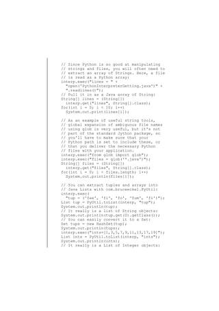 // Since Python is so good at manipulating
// strings and files, you will often need to
// extract an array of Strings. Here, a file
// is read as a Python array:
interp.exec("lines = " +
"open('PythonInterpreterGetting.java')" +
".readlines()");
// Pull it in as a Java array of String:
String[] lines = (String[])
interp.get("lines", String[].class);
for(int i = 0; i < 10; i++)
System.out.print(lines[i]);
// As an example of useful string tools,
// global expansion of ambiguous file names
// using glob is very useful, but it's not
// part of the standard Jython package, so
// you'll have to make sure that your
// Python path is set to include these, or
// that you deliver the necessary Python
// files with your application.
interp.exec("from glob import glob");
interp.exec("files = glob('*.java')");
String[] files = (String[])
interp.get("files", String[].class);
for(int i = 0; i < files.length; i++)
System.out.println(files[i]);
// You can extract tuples and arrays into
// Java Lists with com.bruceeckel.PyUtil:
interp.exec(
"tup = ('fee', 'fi', 'fo', 'fum', 'fi')");
List tup = PyUtil.toList(interp, "tup");
System.out.println(tup);
// It really is a list of String objects:
System.out.println(tup.get(0).getClass());
// You can easily convert it to a Set:
Set tups = new HashSet(tup);
System.out.println(tups);
interp.exec("ints=[1,3,5,7,9,11,13,17,19]");
List ints = PyUtil.toList(interp, "ints");
System.out.println(ints);
// It really is a List of Integer objects:

 
