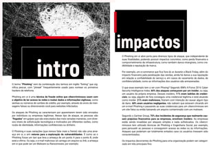 intro
impactos
O termo “Phishing” vem da combinação dos termos em inglês “fishing” que sig-
nifica pescar, com “phreak” frequentemente usado para nomear os primeiros
hackers de telefonia.
Phishing em si é uma técnica de fraude online que cibercriminosos usam com
o objetivo de ter acesso às redes e roubar dados e informações sigilosas, como
senhas ou números de cartões de crédito, por exemplo, através do envio de men-
sagens falsas ou direcionando você para websites infectados.
Os ataques de Phishing se caracterizam por aparentarem terem sido enviados
por indivíduos ou empresas legítimas. Nesse tipo de ataque, as pessoas são
“fisgadas” em golpes que são executados das mais variadas maneiras, com diver-
sos níveis de sofisticação tecnológica e motivados por diferentes razões, como
roubo de identidade, informações confidenciais ou dinheiro.
O Phishing e suas variações (que iremos falar mais a frente) não são uma ame-
aça em si, e sim vetores para a exploração de vulnerabilidades. É como se o
Phishing fosse um taxi que leva a ameaça de um ponto A para o ponto B, onde
está a vítima. Ou seja, o e-mail malicioso só carrega um arquivo ou link, a ameaça
em si que pode ser um Malware ou Ransomware, por exemplo.
O Phishing em si abre porta para diversos tipos de ataque, que independente de
suas finalidades, podendo possuir impactos concretos, como perda financeira e
comprometimento de infraestrutura, como também danos intangíveis, como cre-
dibilidade e reputação de marca.
Por exemplo, um e-commerce que fica fora do ar durante a Black Friday, além do
impacto financeiro pela paralisação das vendas, ainda há danos a sua reputação
em relação a confiabilidade do serviço e, em casos de vazamento de dados, de
confidencialidade, como as informações dos usuários são armazenadas.
O que esse exemplo tem a ver com Phising? Segundo IBM’s X-Force 2016 Cyber
Security Intelligence Index, 60% dos ataques começaram por um insider, ou seja,
um usuário da própria empresa. Desses insiders, 11% eram ladrões de creden-
ciais, ou seja, alguém de fora conseguiu uma credencial legítima e está atuando
como insider. 21% eram maliciosos, fizeram com intenção de causar algum tipo
de dano. 68% eram usuários negligentes, não sabiam que estavam clicando em
um e-mail Phishing e passando as suas credenciais para um cibercriminoso em
um site falso ou então baixando um arquivo contaminado com um malware.
Segundo o Gartner Group, 70% dos incidentes de segurança que realmente cau-
sam prejuízos financeiros para as empresas, envolvem insiders. As empresas
estão sendo invadidas por ataques simples e nada sofisticados. Os cibercri-
minosos tem utilizado técnicas de Phishing e Engenharia Social, por exemplo,
para persuadir as pessoas e conseguirem acesso às redes ou às informações.
Ataques que poderiam ser totalmente evitados caso os usuários tivessem sido
conscientizados.
Os impactos decorrentes do Phishing para uma organização podem ser categori-
zado em três principais fins:
 