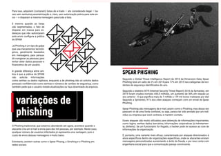 Para isso, adquirem (compram) listas de e-mails — ato considerado ilegal — ba-
ses sem nenhuma parametrização e, claro, sem autorização prévia para este en-
vio — e disparam a mesma mensagem para toda a lista.
E mesmo quando as listas
são segmentadas, o fato de
disparar em massa para en-
dereços que não autorizaram
este envio configura a prática
de SPAM.
Já Phishing é um tipo de golpe
que usa mecanismos tecnoló-
gicos, geralmente baseados
em mensagens, para persua-
dir e enganar as pessoas, para
tentar obter dados pessoais e
financeiros de um usuário.
A grande diferença entre am-
bos é que a prática de SPAM
não solicita informações
como senhas ou dados sigilosos, enquanto a de phishing não só solicita dados
pessoais confidenciais como senhas e números de cartões de segurança, como
também pede que o usuário instale atualizações ou faça downloads de arquivos.
variações de
phishing
O Phishing tradicional, que estamos abordando até agora, acontece quando o
atacante cria um e-mail e envia para dez mil pessoas, por exemplo. Neste caso,
qualquer número de usuários infectados já representa uma vantagem, pois o
custo de envio dessas mensagens é muito baixo.
Entretanto, existem outras como o Spear Phising, o Smshing e o Phishing em
redes sociais:
Segundo o Global Threat Intelligence Report de 2016 da Dimension Data, Spear
Phishing teve um salto de 2% em 2014 para 17% em 2015 nas categorias de inci-
dentes de segurança identificados do ano.
Segundo o relatório ISTR (Internet Security Threat Report) 2016 da Symantec, em
2015 foram criados incríveis 430,5 milhões, um aumento de 36% em relação ao
ano anterior . O que significa mais de 1 milhão e 179 mil novos malwares por dia!
Segundo a Symantec, 91% dos ciber ataques começam com um email de Spear
Phishing.
Spear Phishing são mensagens de e-mail, assim como o Phishing, mas dessa vez
parecem vir de uma fonte confiável, ou seja, parece ter sido enviado por um indi-
víduo ou empresa que você conhece, e mantém contato.
Esses ataques são muito utilizados para obtenção de informações importantes,
como logins, senhas dados bancários, informações corporativas (e indiretamen-
te, dinheiro). Se um funcionário for fisgado, o hacker pode ter acesso ao core de
informações da organização.
É, portanto, uma variante mais eficaz, caracterizada por ataques direcionados à
alvos específicos dentro de organizações específicas, onde os atacantes enviam
mensagens personalizadas aumentando o êxito da fraude, e por isso conta com
engenharia social para que a comunicação pareça convincente.
SPEAR PHISHING
 