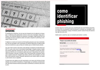 É semelhante ao phishing, uma vez que tem elevado tom de urgência na mensa-
gem. A diferença está justamente na forma como essa mensagem chega até o
usuário. No smishing, diferente do phishing a mensagem chega através de uma
mensagem de texto no telefone celular do usuário, enquanto no phishing a men-
sagem chega via e-mail.
O objetivo é o mesmo, ter acesso às informações pessoais e por isso é solicitado,
por meio da mensagem, que o proprietário do telefone ligue para um determinado
número de telefone ou que se dirija de imediato para um determinado website.
Um caso muito curioso e que atraiu muita atenção, aconteceu em abril desse ano
(2017), e usou como isca a chocolateria Kopenhagen. Ninguém poderia maldar
que existiria segundas intenções por trás de uma mensagem enviada pelo what-
sapp que oferecia um ovo de páscoa grátis para quem respondesse um questio-
nário e enviasse o link para 10 amigos. Até ai, tudo estava bem, entretanto, assim
que o usuário clicava em “resgate” para retirar o prêmio, ele era dirigido a um site
falso onde poderiam acabar instalando aplicativos que roubam dados do celular
ou até mesmo vírus no aparelho.
A fraude teve uma rápida curva de crescimento e em menos de 34 horas já tinha
afetado cerca de 300 mil brasileiros. A Kopenhagen se manifestou esclarecendo
que não estava fazendo nenhuma promoção e orientando os usuários a não clicar
no link.
Existem algumas maneiras para que a identificação de e-mail Phishing seja feita.
As vezes com um pouquinho mais de atenção ao conteúdo da mensagem, você
já é capaz de identificar o ataque. Entretanto, existem outras formas de observar
que algo não está certo.
Sendo assim, usaremos, aqui, um exemplo para ilustrar o cenário.
SMSHING
como
identificar
phishing
Troque a sua senha de acesso
Service Desk <service.desk@prooff.com>
bit.ly/servicedesk-proof
Caro, colaborador.
Sua senha de acesso ao Service Desk acaba de
espirar. Para renovar a sua credencial clique aqui.
Caso a renovação não seja feita, a conta será
suspensa.
Atenciosamente,
Suporte Interno
bit.ly/servicedesk-provof
 