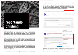 reportando
phishing
Empresas de segurança cibernética e grandes provedores de serviços, investem
cifras cada vez maiores para tentar controlar e criar formas de combate a este
tipo de ameaça. Mas as características virais deste tipo de prática, dentre outros
fatores, tornam cada dia menos possíveis sua eliminação ou mesmo diminuição.
Um dos principais motivos está no comportamento dos usuários de e-mail. Gran-
de parte das invasões acontece com a ajuda do próprio dono do computador (ou
de uma pessoa que o utiliza). Isso porque a invasão ocorre após uma ou várias
ações do usuário, executando arquivos que contém códigos maliciosos, baixados
através de links enviados por e-mails.
Sendo assim, as boas práticas citadas acima ajudam a reduzir o sucesso deste
tipo de e-mails e proteger contra as ameaças que elas podem carregar. Entretan-
to, a melhor maneira de lidar com esse tipo de ameaça, no caso de empresas, é
reportar como Phishing para o departamento da sua empresa responsável pela
segurança da informação.
Para isso, basta marcar como Phishing no seu serviço de e-mail ou anexar o
e-mail com o Phishing e enviar para o administrador de segurança responsável
por esse tipo de serviço, isso garante maior segurança não só para a sua máqui-
na, mas para todas as outras que estejam logadas na mesma rede. Além disso,
ao reportar um Phishing, impede que outras pessoas cliquem no e-mail já que
toda a empresa será avisada caso um Phishing seja detectado.
Entretanto, caso não consiga identificar um Phishing e caia no golpe clicando no
link que contém o malware, é necessário avisar o mais rápido possível para o de-
partamento responsável por questões de segurança da informação.
 