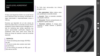 14
SALES LEVEL AGREEMENT
SLA
O Sales Level Agreement (SLA) é um acordo formal
entre diferentes áreas da empresa, formalizado em
regras relacionadas a responsabilidades, prazos e
métricas.
Ter SLAs bem estruturados traz diversas
vantagens, como:
1. Não subjetividade: Define critérios claros
para qualificação e conversão de leads.
EXEMPLOS:
1. O time de marketing deve entregar 100 MQLs
por mês.
2. O time de vendas deve contatar esses leads
em até 24 horas.
3. A taxa mínima de conversão de MQL para
SQL deve ser de 30%.
Empresas que dependem de um alto volume de
leads não podem deixar a conversão ao acaso. O SLA
estabelece critérios objetivos para a passagem de um
lead de marketing para vendas, garantindo que
apenas oportunidades qualificadas cheguem aos
vendedores. Além disso, pode incluir metas de
follow-up, tempo de resposta e taxas de conversão
esperadas.
2. Acessível: Todos os envolvidos entendem
suas funções e métricas.
3. Mensurável: Permite acompanhamento de
desempenho e ajustes contínuos.
4. Resultados melhores: A sinergia entre
marketing e vendas aumenta a eficiência
comercial.
 