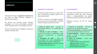 18
FORECAST
O forecast de vendas é a projeção de receitas futuras
com base em dados históricos, tendências e
performance do pipeline.
Ele permite que empresas tomem decisões
estratégicas com maior previsibilidade, ajustando
metas, alocação de recursos e estratégias comerciais.
Para ter um forecast preciso e fidedigno, é importante
conhecer conceitos como:
ROADMAP TO CLOSE (RTC)
Conceito que ajuda a estruturar um plano claro
para o fechamento de negócios dentro de um
determinado período.
O RTC se concentra na estratégia necessária
para garantir que as oportunidades no pipeline
avancem e sejam convertidas em vendas.
1. Análise do pipeline atual – Avaliação das
oportunidades abertas e sua probabilidade de
fechamento.
2. Definição de ações estratégicas – Passos
concretos para avançar as negociações, como
follow-ups, reuniões-chave e aprovações
internas.
3. Priorização de deals – Foco nas
oportunidades com maior probabilidade de
conversão dentro do período estabelecido.
4. Monitoramento contínuo – Revisão constante
do progresso para ajustes táticos.
SLA DE FORECAST
SLA (Sales Level Agreement) de Forecast é um
compromisso interno que define processos,
prazos e responsabilidades para garantir
previsões de vendas mais precisas e confiáveis.
Elementos principais de SLA de Forecast
incluem:
1. Frequência de atualização – Definição de
quando e como o forecast será revisado.
2. Critérios de qualificação – Estabelece padrões
para inclusão de oportunidades no forecast.
3. Responsabilidades – Especifica quem deve
fornecer e validar os números (vendedores,
gestores, analistas).
4. Níveis de confiança – Pode incluir
classificações como:
- Commit (estágio final de negociação),
- Best Case (prestes a fechar),
- Pipeline (estágio inicial, ainda sem
previsibilidade de fechamento)
 