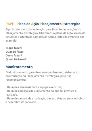 PAPE - Plano de Ação Planejamento Estratégico
Monitoramento
Aqui listamos um plano de ação para listar todas as ações do
planejamento estratégico. Utilizamos o plano de ação acrescido
de Metas e Objetivos para deixar claro a todos da empresa por
exemplo:
O que fazer?
Quando fazer
Como fazer?
Quem irá fazer?
O Monitoramento garante o acompanhamento sistemático
da realização do Planejamento Estratégico, para isso
recomendamos:
• Reuniões semanais com a equipe executiva;
• Reuniões mensais de alinhamento do que foi previsto e
realizado.
• Reuniões anuais de atualização das estratégias entre outubro
a dezembro de cada ano.
 