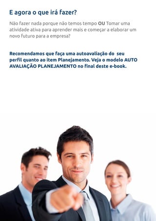 E agora o que irá fazer?
Não fazer nada porque não temos tempo OU Tomar uma
atividade ativa para aprender mais e começar a elaborar um
novo futuro para a empresa?
Recomendamos que faça uma autoavaliação do seu
perfil quanto ao item Planejamento. Veja o modelo AUTO
AVALIAÇÃO PLANEJAMENTO no final deste e-book.
 