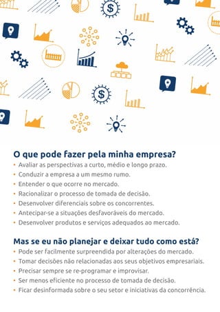 O que pode fazer pela minha empresa?
• Avaliar as perspectivas a curto, médio e longo prazo.
• Conduzir a empresa a um mesmo rumo.
• Entender o que ocorre no mercado.
• Racionalizar o processo de tomada de decisão.
• Desenvolver diferenciais sobre os concorrentes.
• Antecipar-se a situações desfavoráveis do mercado.
• Desenvolver produtos e serviços adequados ao mercado.
Mas se eu não planejar e deixar tudo como está?
• Pode ser facilmente surpreendida por alterações do mercado.
• Tomar decisões não relacionadas aos seus objetivos empresariais.
• Precisar sempre se re-programar e improvisar.
• Ser menos eficiente no processo de tomada de decisão.
• Ficar desinformada sobre o seu setor e iniciativas da concorrência.
 