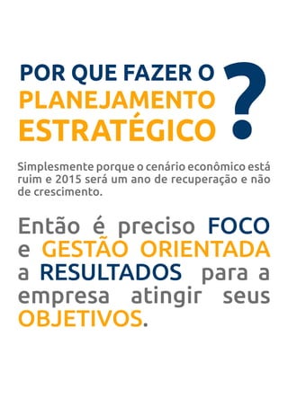 POR QUE FAZER O
PLANEJAMENTO
ESTRATÉGICO ?Simplesmente porque o cenário econômico está
ruim e 2015 será um ano de recuperação e não
de crescimento.
Então é preciso FOCO
e GESTÃO ORIENTADA
a RESULTADOS para a
empresa atingir seus
OBJETIVOS.
 