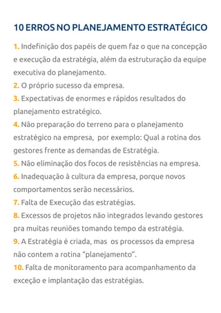 10 ERROS NO PLANEJAMENTO ESTRATÉGICO
1. Indefinição dos papéis de quem faz o que na concepção
e execução da estratégia, além da estruturação da equipe
executiva do planejamento.
2. O próprio sucesso da empresa.
3. Expectativas de enormes e rápidos resultados do
planejamento estratégico.
4. Não preparação do terreno para o planejamento
estratégico na empresa, por exemplo: Qual a rotina dos
gestores frente as demandas de Estratégia.
5. Não eliminação dos focos de resistências na empresa.
6. Inadequação à cultura da empresa, porque novos
comportamentos serão necessários.
7. Falta de Execução das estratégias.
8. Excessos de projetos não integrados levando gestores
pra muitas reuniões tomando tempo da estratégia.
9. A Estratégia é criada, mas os processos da empresa
não contem a rotina “planejamento”.
10. Falta de monitoramento para acompanhamento da
exceção e implantação das estratégias.
 