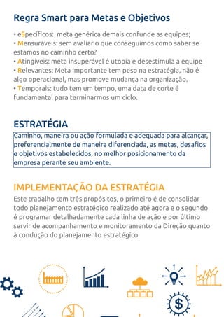 Regra Smart para Metas e Objetivos
• eSpecíficos: meta genérica demais confunde as equipes;
• Mensuráveis: sem avaliar o que conseguimos como saber se
estamos no caminho certo?
• Atingíveis: meta insuperável é utopia e desestimula a equipe
• Relevantes: Meta importante tem peso na estratégia, não é
algo operacional, mas promove mudança na organização.
• Temporais: tudo tem um tempo, uma data de corte é
fundamental para terminarmos um ciclo.
ESTRATÉGIA
IMPLEMENTAÇÃO DA ESTRATÉGIA
Caminho, maneira ou ação formulada e adequada para alcançar,
preferencialmente de maneira diferenciada, as metas, desafios
e objetivos estabelecidos, no melhor posicionamento da
empresa perante seu ambiente.
Este trabalho tem três propósitos, o primeiro é de consolidar
todo planejamento estratégico realizado até agora e o segundo
é programar detalhadamente cada linha de ação e por último
servir de acompanhamento e monitoramento da Direção quanto
à condução do planejamento estratégico.
 