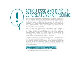 Em 2015, as empresas e proﬁssionais de marketing tiveram um
ano, no mínimo, desaﬁador. A economia brasileira se saiu pior
do que até os mais pessimistas previam. Forçados a gerar
resultados neste cenário, os proﬁssionais de marketing se
voltaram para o ambiente digital devido aos custos menores
mas, principalmente, pela possibilidade de mensurar os
resultados com maior precisão.
Pelo segundo ano consecutivo, convidamos nossa equipe e
parceiros a compartilhar insights sobre o marketing moderno
para ajudar nossos clientes e prospects a desenvolver planos de
marketing mais sólidos para 2016. Além de especialistas do
marketing digital, este ano também trouxemos experts de
outras áreas, ampliando as fontes de inspiração.
Se os marqueteiros já se sentiam pressionados a demonstrar os
resultados de suas ações, agora eles são realmente obrigados a
isso. Inbound Marketing, Content Marketing, Mobile e Conversão
deixaram de ser uma tendência para se tornarem realidade. No
próximo ano, não bastará experimentar essas disciplinas. Será
preciso dominá-las.
VOCÊ ESTÁ PRONTO PARA O DESAFIO?
A um 2016 de muito sucesso para todos nós!
ACHOU ESSE ANO DIFÍCIL?
ESPEREATÉVERO PRÓXIMO!
 