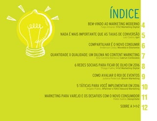 BEM-VINDO AO MARKETING MODERNO
Tiago Amaral, 1+1>2 Marketing Digital
NADA É MAIS IMPORTANTE QUE AS TAXAS DE CONVERSÃO
Leo Castro, Igni
COMPARTILHAR É O NOVO CONSUMIR
Anderson Costa, Movebla e Ekonomio
QUANTIDADE X QUALIDADE: UM DILEMA NO CONTENT MARKETING
Ana Carolina Barbosa, Cabrun Conteúdos
6 REDES SOCIAIS PARA FICAR DE OLHO EM 2016
Thiago Fialho, 1+1>2 Marketing Digital
COMO AVALIAR O ROI DE EVENTOS
Juliana Pederzoli, Bloom Marketing
5 TÁTICAS PARA VOCÊ IMPLEMENTAR EM 2016
Angelo Públio, 4Partner e NA5 Inbound Marketing
MARKETING PARA VAREJO E OS DESAFIOS COM O NOVO CONSUMIDOR
Pablo Sastre, DesignSete
SOBRE A 1+1>2
ÍNDICE
 