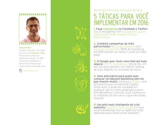 1. Faça retargeting no Facebook e Twitter:
use o retargeting com o Facebook Custom
Audience e Twitter Website Tag for
Remarketing
2. Combine campanhas de links
patrocinados no Google Adworks com
anúncios do LinkedIn: 80% do marketing
em B2B utilizam ao menos 1 canal de mídia
pago.
3. O Google quer fazer uma internet mais
segura: HTTPS Everywhere. Utilize SSL em
seu site para garantir um melhor ranking
de suas páginas no resultado de busca.
4. Uma alternativa para quem quer
começar no Inbound Marketing sem ter
que investir muito: conheça o Leadin, uma
ferramenta que inicialmente é grátis
(freemium) e pode ser instalada em
qualquer site ou como plugin para quem
tem WordPress. Com ela, você conhecerá
os visitantes do seu site e o que eles estão
fazendo.
5. Um jeito mais inteligente de criar
websites: Growth Driven Design é a mais
nova metodologia que as agências estão
adotando para desenvolver websites!
5 TÁTICAS PARA VOCÊ
IMPLEMENTAR EM 2016
#Marketing #Vendas #Inbound #Digital
angelopublio.com/
Angelo Públio
Designer, Educador, co-Founder
das empresas 4Partner e NA5,
Pesquisador de Inbound
Marketing no Brasil, com MBA
em Business Intelligence e
Mestrando em Design pela
Universidade Anhembi Morumbi.
 