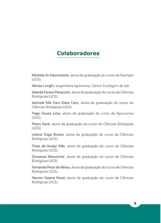 9
Michele do Nascimento, aluna de graduação do curso de Nutrição
(UCS).
Alinise Longhi, engenheira agrônoma, Centro Ecológico de Ipê.
Iolanda Favero Panazzolo, aluna de graduação do curso de Ciências
Biológicas (UCS).
Iashoda Mai Devi Dase Caro, aluna de graduação do curso de
Ciências Biológicas (UCS).
Tiago Souza Lima, aluno de graduação do curso de Agronomia
(UCS).
Pietro Santi, aluno de graduação do curso de Ciências Biológicas
(UCS).
Leticia Toigo Boeno, aluna de graduação do curso de Ciências
Biológicas (UCS).
Thais de Araújo Villa, aluna de graduação do curso de Ciências
Biológicas (UCS).
Giovanna Marschner, aluna de graduação do curso de Ciências
Biológicas (UCS).
Fernanda Pessi de Abreu, aluna de graduação do curso de Ciências
Biológicas (UCS).
Yasmin Daiana Rossi, aluna de graduação do curso de Ciências
Biológicas (UCS).
Colaboradores
 
