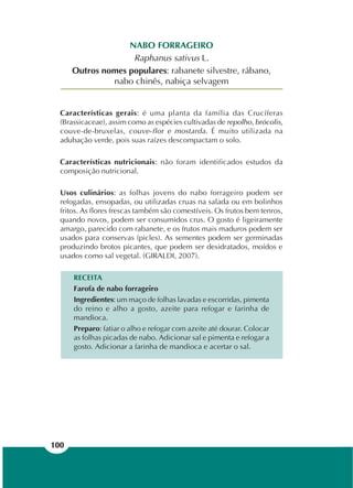 100
NABO FORRAGEIRO
Raphanus sativus L.
Outros nomes populares: rabanete silvestre, rábano,
nabo chinês, nabiça selvagem
Características gerais: é uma planta da família das Crucíferas
(Brassicaceae), assim como as espécies cultivadas de repolho, brócolis,
couve-de-bruxelas, couve-flor e mostarda. É muito utilizada na
adubação verde, pois suas raízes descompactam o solo.
Características nutricionais: não foram identificados estudos da
composição nutricional.
Usos culinários: as folhas jovens do nabo forrageiro podem ser
refogadas, ensopadas, ou utilizadas cruas na salada ou em bolinhos
fritos. As flores frescas também são comestíveis. Os frutos bem tenros,
quando novos, podem ser consumidos crus. O gosto é ligeiramente
amargo, parecido com rabanete, e os frutos mais maduros podem ser
usados para conservas (picles). As sementes podem ser germinadas
produzindo brotos picantes, que podem ser desidratados, moídos e
usados como sal vegetal. (GIRALDI, 2007).
RECEITA
Farofa de nabo forrageiro
Ingredientes: um maço de folhas lavadas e escorridas, pimenta
do reino e alho a gosto, azeite para refogar e farinha de
mandioca.
Preparo: fatiar o alho e refogar com azeite até dourar. Colocar
as folhas picadas de nabo. Adicionar sal e pimenta e refogar a
gosto. Adicionar a farinha de mandioca e acertar o sal.
 