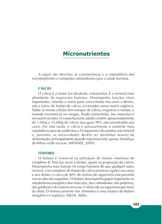 103
Micronutrientes
A seguir são descritas as características e a importância dos
micronutrientes e compostos antioxidantes para a saúde humana.
CÁLCIO
O cálcio é o maior íon divalente, extracelular. É o mineral mais
abundante do organismo humano. Desempenha funções vitais
importantes, estando a maior parte concentrada nos ossos e dentes,
sob a forma de fosfato de cálcio, encerrados numa matriz orgânica.
Todas as nossas células têm estoque de cálcio, magnésio e fosfato, o
restante encontra-se no sangue, fluido extracelular, nos músculos e
em outros tecidos. O corpo humano adulto contém aproximadamente
de 1.000g a 15.000g de cálcio, dos quais 99% são encontrados nos
ossos. Por esta razão, o cálcio é provavelmente o nutriente mais
estudado na área da saúde óssea. O organismo não produz este mineral
e, portanto, as necessidades devem ser atendidas através da
alimentação, principalmente quando ingerimos leite, queijo, hortaliças
de folhas verde escuras. (MENDÉZ, 2000).
FÓSFORO
O fósforo é essencial na utilização de muitas vitaminas do
complexo B. Está nos ossos e dentes, quase na proporção do cálcio.
Desempenha mais função no corpo humano do que qualquer outro
mineral. Um complexo de fosfato de cálcio promove rigidez aos ossos
e aos dentes, e cerca de 80% do fósforo do organismo está presente
nos tecidos do esqueleto. O fósforo desempenha papel importante no
metabolismo energético dos músculos, dos carboidratos, das proteínas,
das gorduras e do sistema nervoso. É oferecido ao organismo por meio
da dieta. O fósforo presente nos alimentos é uma mistura de fósforo
inorgânico e orgânico. (SILVA, 2006).
 