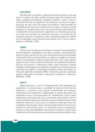 104
MAGNÉSIO
Está presente na clorofila, o pigmento verde das plantas. Isso que
torna os vegetais de folhas verdes as maiores fontes de magnésio nas
dietas, seguidas por legumes, produtos marinhos, nozes, cereais e
derivados do leite. O magnésio é um elemento essencial e em geral
participa de uma série de reações enzimáticas, especialmente no
metabolismo de açúcares. Está presente em todas as células e fluidos
orgânicos, em especial nos ossos e nos músculos do corpo humano. É
considerado um micronutriente importante na mineralização óssea,
na síntese de proteínas, na contração muscular, na transmissão de
impulsos nervosos. O magnésio exerce importante papel no controle
da excitabilidade neuromuscular, juntamente com o cálcio, sódio e
potássio. (CHAVES, 1978).
FERRO
O ferro é um elemento essencial para o homem. É um constituinte
da hemoglobina, mioglobina e de várias enzimas e hemoproteínas.
Estima-se que mais de 30% de ferro do organismo estejam estocados
na forma de ferritina e hemossiderina, no pâncreas, fígado e nos tecidos
moles. É encontrado em todas as células dos seres vivos, tanto vegetais
quanto animais. Exerce papel fundamental no metabolismo humano:
sem ele não ocorre a respiração celular. Suas principais funções
biológicas estão ligadas ao transporte de oxigênio, ao armazenamento
muscular de oxigênio e à produção oxidativa celular de energia, na
forma de adenosinas trifosfato (ATP). A deficiência de ferro promove
anemia, alterações de ferritina, redução da resistência e infecções.
(KRAUSE, 1998).
ZINCO
Depois do ferro, o zinco é o oligoelemento mais abundante no
organismo. É essencial para a atividade de mais de 200 enzimas
diferentes e contribui como agente estabilizador de estruturas
moleculares de constituintes citoplasmáticos. O que demonstra sua
importância para o funcionamento do metabolismo. Exerce papel
importante na formação dos ossos, imunidade celular, bem como em
uma variedade de fatores relacionados ao crescimento tecidual. Como
elemento essencial, o zinco deve ser obtido na dieta por meio dos
alimentos. Os principais sinais e sintomas da deficiência de zinco são:
retardo do crescimento, atraso na maturação sexual e esquelética,
diarreia e ainda suscetibilidade aumentada às infecções. Não existem
síndromes conhecidas de excesso de zinco proveniente de dieta. Uma
 