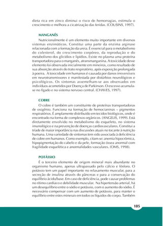 105
dieta rica em zinco diminui o risco de hemorragias, estimula o
crescimento e melhora a cicatrização das feridas. (COUSINS, 1997).
MANGANÊS
Nutricionalmente é um elemento muito importante em diversos
sistemas enzimáticos. Constitui uma parte da enzima arginase
relacionada com a formação da ureia. É essencial para o metabolismo
do colesterol, do crescimento corpóreo, da reprodução e do
metabolismo dos glicídios e lipídios. Existe no plasma uma proteína
transportadora para o manganês, atransmanganina. A toxicidade desse
elemento foi observada inicialmente em mineiros, como resultado de
sua absorção através do trato respiratório, após exposição prolongada
à poeira. A toxicidade em humanos é causada por danos irreversíveis
em neurotransmissores e manifestada por distúrbios neurológicos e
psicológicos. Os sintomas assemelham-se aos observados em
indivíduos acometidos por Doença de Parkinson. O excesso acumula-
se no fígado e no sistema nervoso central. (CHAVES, 1997).
COBRE
O cobre é também um constituinte de proteínas transportadoras
de oxigênio. Funciona na formação de hemocianinas – pigmentos
respiratórios. É amplamente distribuído em tecidos biológicos, onde é
encontrado na forma de complexos orgânicos. (ANGELIS, 1999). Está
diretamente envolvido no metabolismo do esqueleto, no sistema
imunológico e na prevenção de doenças cardiovasculares. Constitui a
tríade de maior importância nas discussões atuais no tocante à nutrição
humana. Uma variedade de sintomas tem sido associada à deficiência
de cobre em humanos. Como exemplo, citam-se: anemia hipocrômica,
hipopigmentação do cabelo e da pele, formação óssea anormal com
fragilidade esquelética e anormalidades vasculares. (OMS, 1998).
POTÁSSIO
É o terceiro elemento de origem mineral mais abundante no
organismo humano, apenas ultrapassado pelo cálcio e fósforo. O
potássio tem um papel importante no relaxamento muscular, para a
secreção de insulina através do pâncreas e para a conservação do
equilíbrio ácido/base. Em caso de deficiência, pode causar problemas
no rítimo cardíaco e debilidade muscular. Na hipertensão arterial, há
um desequilíbrio entre o sódio e potássio, com o aumento do sódio. É
necessário compensar com um aumento de potássio, para manter o
equilíbrio entre estes minerais em todos os líquidos do corpo. Também
 