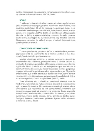 106
existe a necessidade de aumentar o consumo desse mineral em casos
de vômitos e diarreias intensas. (SILVA, 2006).
SÓDIO
O sódio sob a forma ionizada é um dos principais reguladores da
pressão osmótica no sangue, plasma, nos fluidos intercelulares, e do
equilíbrio ácido/base. O sal de cozinha é a principal fonte, e em
quantidades médias em produtos lácteos, frutas, cereais, nozes, carnes,
peixes, aves e vegetais. (SILVA, 2006). De acordo com a Organização
Mundial da Saúde a recomendação de consumo de sódio para um
adulto é de 2.000mg por dia ou o equivalente a 5g de sal de cozinha.
O consumo excessivo de sódio é um dos principais fatores de risco
para hipertensão arterial.
COMPOSTOS ANTIOXIDANTES
O meio primário de promover saúde e prevenir doenças numa
população está no suprimento de alimento saudável e nas boas
condições de nutrição que isso acarreta.
Muitas vitaminas, minerais e outras substâncias químicas,
encontradas nos alimentos, protegem contra o câncer, através da
produção de enzimas que ajudam a bloquear a ação dos cancerígenos.
Agem de forma a desativar os compostos que estimulam o
desenvolvimento do câncer, ou mediar a cadeia de eventos que produz
resposta inflamatória que desencadeia algumas doenças. Alguns são
antioxidantes que evitam a formação de radicais livres, outros ajudam
na ação efetiva do sistema imune, proporcionando condições de defesa
ao nosso organismo contra os agressores. (NAPPI, 2006).
Esses alimentos são conhecidos como medicamentos naturais,
medicinais, funcionais ou nutracêuticos e possuem a capacidade de
agir como medicamentos. São nutrientes farmacologicamente ativos.
Considera-se que haja cerca de cem componentes alimentares que
possuem a capacidade de exercer essa proteção. Como exemplo:
antioxidantes, bioflavonoides, carotenoides, B-caroteno, catequinas,
cumarinas, indóis, ácido elágico, fibras, genisteina, ácidos graxos
ômega-3, limoneno, isoflavonas, quinonas, liganas, sulfito, vitaminas
e minerais. (SILVA, 2006).
 