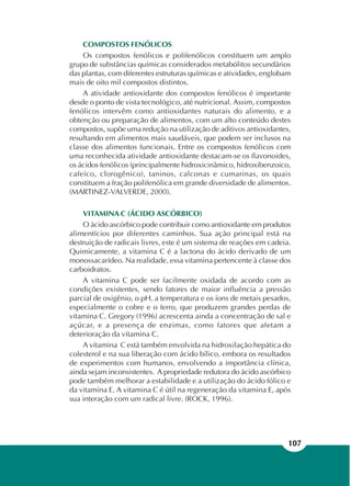 107
COMPOSTOS FENÓLICOS
Os compostos fenólicos e polifenólicos constituem um amplo
grupo de substâncias químicas considerados metabólitos secundários
das plantas, com diferentes estruturas químicas e atividades, englobam
mais de oito mil compostos distintos.
A atividade antioxidante dos compostos fenólicos é importante
desde o ponto de vista tecnológico, até nutricional. Assim, compostos
fenólicos intervêm como antioxidantes naturais do alimento, e a
obtenção ou preparação de alimentos, com um alto conteúdo destes
compostos, supõe uma redução na utilização de aditivos antioxidantes,
resultando em alimentos mais saudáveis, que podem ser inclusos na
classe dos alimentos funcionais. Entre os compostos fenólicos com
uma reconhecida atividade antioxidante destacam-se os flavonoides,
os ácidos fenólicos (principalmente hidroxicinâmico, hidroxibenzoico,
cafeíco, clorogênico), taninos, calconas e cumarinas, os quais
constituem a fração polifenólica em grande diversidade de alimentos.
(MARTINEZ-VALVERDE, 2000).
VITAMINA C (ÁCIDO ASCÓRBICO)
O ácido ascórbico pode contribuir como antioxidante em produtos
alimentícios por diferentes caminhos. Sua ação principal está na
destruição de radicais livres, este é um sistema de reações em cadeia.
Quimicamente, a vitamina C é a lactona do ácido derivado de um
monossacarídeo. Na realidade, essa vitamina pertencente à classe dos
carboidratos.
A vitamina C pode ser facilmente oxidada de acordo com as
condições existentes, sendo fatores de maior influência a pressão
parcial de oxigênio, o pH, a temperatura e os íons de metais pesados,
especialmente o cobre e o ferro, que produzem grandes perdas de
vitamina C. Gregory (1996) acrescenta ainda a concentração de sal e
açúcar, e a presença de enzimas, como fatores que afetam a
deterioração da vitamina C.
A vitamina C está também envolvida na hidroxilação hepática do
colesterol e na sua liberação com ácido bílico, embora os resultados
de experimentos com humanos, envolvendo a importância clínica,
ainda sejam inconsistentes. A propriedade redutora do ácido ascórbico
pode também melhorar a estabilidade e a utilização do ácido fólico e
da vitamina E. A vitamina C é útil na regeneração da vitamina E, após
sua interação com um radical livre. (ROCK, 1996).
 