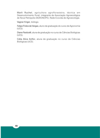 10
Marli Ruchel, agricultora agrofloresteira, técnica em
Desenvolvimento Rural; integrante da Associação Agroecológica
de Nova Petrópolis (AGRONOPE), Rede Ecovida de Agroecologia.
Vagner Kriger, biólogo.
Felipe Friske de Vargas, aluno de graduação do curso de Agronomia
(UCS).
Diane Pasticelli, aluna de graduação no curso de Ciências Biológicas
(UCS).
Célia Alice Anflor, aluna de graduação no curso de Ciências
Biológicas (UCS).
 