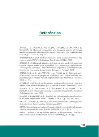 109
Referências
ARAUJO, L.; MOUJIR, L. M.; ROJAS, J.; ROJAS, L.; CARMONA, J.;
RONDÓN, M. Chemical composition and biological activity of Conyza
bonariensis essential oil collected in Mérida, Venezuela. Nat Prod Commun,
v. 8, n.8, p. 1175-1178, Aug 2013.
ARDISSONE, R. E.et al. Biodiversidade pela boca: plantas alimentícias não
convencionais (PANCs). Instituto de Biociências: UFRGS, 2013.
BARROS, T. I. V. O fruto de Monstera deliciosa: caracterização físico-química
e potencial para produção de aguardente. 2012. Dissertação (Mestrado em
Tecnologia de Alimentos) – Departamento de Engenharia Alimentar, Instituto
Superior de Engenharia, Universidade do Algarve, Portugal, 2012.
BARTOLOME, A. P.; VILLASEÑOR, I. M.; YANG, W. C. Bidenspilosa L.
(Asteraceae): Botanical properties, traditional uses, phytochemistry and
pharmacology. Evidence Based Complementary and Alternative Medicine,
2013. p.1-51.
BECKER, D. et al. Benefícios da natureza no desenvolvimento de crianças e
adolescentes. Manual de Orientação, Sociedade Brasileira de Pediatria, 2019.
BHUJBAL, S. S.; CHITLANGE, S. S.; SURALKAR, A. A.; SHINDE, D. B.;
PATIL, M. J. Anti-inflammatory activity of an isolated flavonoid fraction from
Celosia argentea Linn. 2008.
BIANCO, S.; CARVALHO, L. B.; BIANCO, M. S. Growthand mineral nutrition
of Solanum americanum. Planta Daninha, v. 28, n. 2, p. 293-299, 2010.
BICKER, J.; PETEREIT, F.; HENSEL, A. Proanthocyanidins and a phloroglucinol
derivative from Rumex acetosa L.Fitoterapia, 2009.
BRASIL. Ministério da Agricultura, Pecuária e Abastecimento. Hortaliças não-
convencionais (tradicionais). Brasília: MAPA/ACS, 2010. 52 p.
BRASIL. Ministério da Agricultura, Pecuária e Abastecimento. Hortaliças
não-convencionais (tradicionais). Brasília: MAPA/ACS, 2010. 52 p.
 