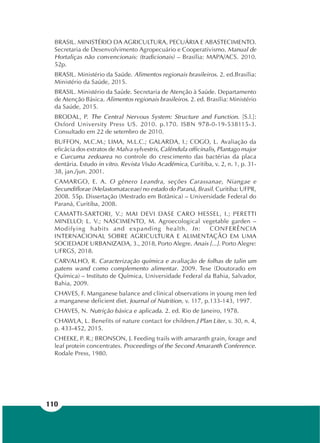 110
BRASIL. MINISTÉRIO DA AGRICULTURA, PECUÁRIA E ABASTECIMENTO.
Secretaria de Desenvolvimento Agropecuário e Cooperativismo. Manual de
Hortaliças não convencionais: (tradicionais) – Brasília: MAPA/ACS. 2010.
52p.
BRASIL. Ministério da Saúde. Alimentos regionais brasileiros. 2. ed.Brasília:
Ministério da Saúde, 2015.
BRASIL. Ministério da Saúde. Secretaria de Atenção à Saúde. Departamento
de Atenção Básica. Alimentos regionais brasileiros. 2. ed. Brasília: Ministério
da Saúde, 2015.
BRODAL, P. The Central Nervous System: Structure and Function. [S.l.]:
Oxford University Press US. 2010. p.170. ISBN 978-0-19-538115-3.
Consultado em 22 de setembro de 2010.
BUFFON, M.C.M.; LIMA, M.L.C.; GALARDA, I.; COGO, L. Avaliação da
eficácia dos extratos de Malva sylvestris, Calêndula officinalis, Plantago major
e Curcuma zedoarea no controle do crescimento das bactérias da placa
dentária. Estudo in vitro. Revista Visão Acadêmica, Curitiba, v. 2, n. 1, p. 31-
38, jan./jun. 2001.
CAMARGO, E. A. O gênero Leandra, seções Carassanae, Niangae e
Secundiflorae (Melastomataceae) no estado do Paraná, Brasil. Curitiba: UFPR,
2008. 55p. Dissertação (Mestrado em Botânica) – Universidade Federal do
Paraná, Curitiba, 2008.
CAMATTI-SARTORI, V.; MAI DEVI DASE CARO HESSEL, I.; PERETTI
MINELLO; L. V.; NASCIMENTO, M. Agroecological vegetable garden –
Modifying habits and expanding health. In: CONFERÊNCIA
INTERNACIONAL SOBRE AGRICULTURA E ALIMENTAÇÃO EM UMA
SOCIEDADE URBANIZADA, 3., 2018, Porto Alegre. Anais [...]. Porto Alegre:
UFRGS, 2018.
CARVALHO, R. Caracterização química e avaliação de folhas de talin um
patens wand como complemento alimentar. 2009. Tese (Doutorado em
Química) – Instituto de Química, Universidade Federal da Bahia, Salvador,
Bahia, 2009.
CHAVES, F. Manganese balance and clinical observations in young men fed
a manganese deficient diet. Journal of Nutrition, v. 117, p.133-143, 1997.
CHAVES, N. Nutrição básica e aplicada. 2. ed. Rio de Janeiro, 1978.
CHAWLA, L. Benefits of nature contact for children.J Plan Liter, v. 30, n. 4,
p. 433-452, 2015.
CHEEKE, P. R.; BRONSON, J. Feeding trails with amaranth grain, forage and
leaf protein concentrates. Proceedings of the Second Amaranth Conference.
Rodale Press, 1980.
 