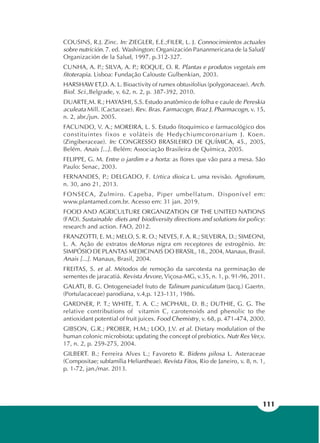 111
COUSINS, R.J. Zinc. In: ZIEGLER, E.E.;FILER, L. J. Connocimientos actuales
sobre nutrición. 7. ed. Washington: Organización Pananmericana de la Salud/
Organización de la Salud, 1997. p.312-327.
CUNHA, A. P.; SILVA, A. P.; ROQUE, O. R. Plantas e produtos vegetais em
fitoterapia. Lisboa: Fundação Calouste Gulbenkian, 2003.
HARSHAW ET,D. A. L. Bioactivity of rumex obtusifolius (polygonaceae). Arch.
Biol. Sci.,Belgrade, v. 62, n. 2, p. 387-392, 2010.
DUARTE,M. R.; HAYASHI, S.S. Estudo anatômico de folha e caule de Pereskia
aculeata Mill. (Cactaceae). Rev. Bras. Farmacogn, Braz J. Pharmacogn, v. 15,
n. 2, abr./jun. 2005.
FACUNDO, V. A.; MOREIRA, L. S. Estudo fitoquímico e farmacológico dos
constituintes fixos e voláteis de Hedychiumcoronarium J. Koen.
(Zingiberaceae). In: CONGRESSO BRASILEIRO DE QUÍMICA, 45., 2005,
Belém. Anais [...]. Belém: Associação Brasileira de Química, 2005.
FELIPPE, G. M. Entre o jardim e a horta: as flores que vão para a mesa. São
Paulo: Senac, 2003.
FERNANDES, P.; DELGADO, F. Urtica dioica L. uma revisão. Agroforum,
n. 30, ano 21, 2013.
FONSECA, Zulmiro. Capeba, Piper umbellatum. Disponível em:
www.plantamed.com.br. Acesso em: 31 jan. 2019.
FOOD AND AGRICULTURE ORGANIZATION OF THE UNITED NATIONS
(FAO). Sustainable diets and biodiversity directions and solutions for policy:
research and action. FAO, 2012.
FRANZOTTI, E. M.; MELO, S. R. O.; NEVES, F. A. R.; SILVEIRA, D.; SIMEONI,
L. A. Ação de extratos deMorus nigra em receptores de estrogênio. In:
SIMPÓSIO DE PLANTAS MEDICINAIS DO BRASIL, 18., 2004, Manaus, Brasil.
Anais [...]. Manaus, Brasil, 2004.
FREITAS, S. et al. Métodos de remoção da sarcotesta na germinação de
sementes de jaracatiá. Revista Árvore, Viçosa-MG, v.35, n. 1, p. 91-96, 2011.
GALATI, B. G. Ontogeneiadel fruto de Talinum paniculatum (Jacq.) Gaertn.
(Portulacaceae) parodiana, v.4,p. 123-131, 1986.
GARDNER, P. T.; WHITE, T. A. C.; MCPHAIL, D. B.; DUTHIE, G. G. The
relative contributions of vitamin C, carotenoids and phenolic to the
antioxidant potential of fruit juices. Food Chemistry, v. 68, p. 471-474, 2000.
GIBSON, G.R.; PROBER, H.M.; LOO, J.V. et al. Dietary modulation of the
human colonic microbiota: updating the concept of prebiotics. Nutr Res Ver,v.
17, n. 2, p. 259-275, 2004.
GILBERT. B.; Ferreira Alves L.; Favoreto R. Bidens pilosa L. Asteraceae
(Compositae; subfamília Heliantheae). Revista Fitos, Rio de Janeiro, v. 8, n. 1,
p. 1-72, jan./mar. 2013.
 
