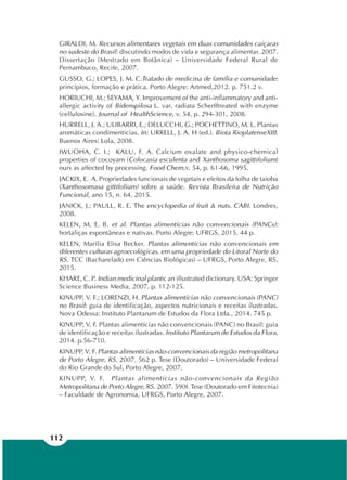 112
GIRALDI, M. Recursos alimentares vegetais em duas comunidades caiçaras
no sudeste do Brasil: discutindo modos de vida e segurança alimentar. 2007.
Dissertação (Mestrado em Botânica) – Universidade Federal Rural de
Pernambuco, Recife, 2007.
GUSSO, G.; LOPES, J. M. C.Tratado de medicina de família e comunidade:
princípios, formação e prática. Porto Alegre: Artmed,2012. p. 751.2 v.
HORIUCHI, M.; SEYAMA, Y. Improvement of the anti-inflammatory and anti-
allergic activity of Bidenspilosa L. var. radiata Scherfftreated with enzyme
(cellulosine). Journal of HealthScience, v. 54, p. 294-301, 2008.
HURRELL, J. A.; ULIBARRI, E.; DELUCCHI, G.; POCHETTINO, M. L. Plantas
aromáticas condimenticias. In: URRELL, J. A. H (ed.). Biota RioplatenseXIII.
Buenos Aires: Lola, 2008.
IWUOHA, C. I.; KALU, F. A. Calcium oxalate and physico-chemical
properties of cocoyam (Colocasia esculenta and Xanthosoma sagittifolium)
ours as affected by processing. Food Chem,v. 54, p. 61-66, 1995.
JACKIX, E. A. Propriedades funcionais de vegetais e efeitos da folha de taioba
(Xanthosomasa gittifolium) sobre a saúde. Revista Brasileira de Nutrição
Funcional, ano 15, n. 64, 2015.
JANICK, J.; PAULL, R. E. The encyclopedia of fruit & nuts. CABI. Londres,
2008.
KELEN, M. E. B. et al. Plantas alimentícias não convencionais (PANCs):
hortaliças espontâneas e nativas. Porto Alegre: UFRGS, 2015. 44 p.
KELEN, Marília Elisa Becker. Plantas alimentícias não convencionais em
diferentes culturas agroecológicas, em uma propriedade do Litoral Norte do
RS. TCC (Bacharelado em Ciências Biológicas) – UFRGS, Porto Alegre, RS,
2015.
KHARE, C. P. Indian medicinal plants: an illustrated dictionary. USA: Springer
Science Business Media, 2007. p. 112-125.
KINUPP, V. F.; LORENZI, H. Plantas alimentícias não convencionais (PANC)
no Brasil: guia de identificação, aspectos nutricionais e receitas ilustradas.
Nova Odessa: Instituto Plantarum de Estudos da Flora Ltda., 2014. 745 p.
KINUPP, V. F. Plantas alimentícias não convencionais (PANC) no Brasil: guia
de identificação e receitas ilustradas. Instituto Plantarum de Estudos da Flora,
2014. p.56-710.
KINUPP, V. F. Plantas alimentícias não-convencionais da região metropolitana
de Porto Alegre, RS. 2007. 562 p. Tese (Doutorado) – Universidade Federal
do Rio Grande do Sul, Porto Alegre, 2007.
KINUPP, V. F. Plantas alimentícias não-convencionais da Região
Metropolitana de Porto Alegre, RS. 2007. 590f. Tese (Doutorado em Fitotecnia)
– Faculdade de Agronomia, UFRGS, Porto Alegre, 2007.
 