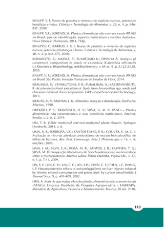 113
KINUPP, V. F. Teores de proteína e minerais de espécies nativas, potenciais
hortaliças e frutas. Ciência e Tecnologia de Alimentos, v. 28, n. 4, p. 846-
857, 2008.
KINUPP, V.F.; LORENZI, H. Plantas alimentícias não convencionais (PANC)
no Brasil: guia de identificação, aspectos nutricionais e receitas ilustradas.
Nova Odessa: Plantarum, 2014. 768p.
KINUPP,V. F.; BARROS, I. B. I. Teores de proteína e minerais de espécies
nativas, potenciais hortaliças e frutas. Ciência e Tecnologia de Alimentos, v.
28, n. 4, p. 846-875, 2008.
KISHIMOTO, S.; MAOKA, T.; SUMITOMO K.; OHMIYA A. Analysis of
carotenoid composition in petals of calendula (Calendula officinalis
L.).Bioscience, Biotechnology, and Biochemistry, v. 69, n. 11, p. 2.122-2.128,
2005.
KNUPP, V. F.; LORENZI, H. Plantas alimentícias não convencionais (PANC)
no Brasil. São Paulo: Instituto Plantarum de Estudos da Flora, 2014.
KRAUJALIS, P.; VENSKUTONIS, P. R.; PUKALSKAS, A.; KAZERNAVIÈIUTE,
R. Accelerated solvent extraction of lipids from Amaranthus spp. seeds and
characterization of their composition. LWT – Food Science and Technology,
2013.
KRAUSE, M. V.; MAHAM, L. K. Alimentos, nutrição e dietoterapia. São Paulo:
Atheneu, 1998.
LIBERATO, P. S.; TRAVASSOS, D. V.; SILVA, G. M. B. PANCs – Plantas
alimentícias não convencionais e seus benefícios nutricionais. Environ,
Smoke, v. 2, n. 2, 2019.
LIM, T. K. Edible medicinal and non-medicinal plants: flowers. Springer:
Dordrecht, 2014. v. 8.
LIMA, A. R.; BARBOSA, V.C.; SANTOS FILHO, P. R.; GOUVÊA, C. M. C. P.
Avaliação in vitro da atividade antioxidante do extrato hidroalcoólico de
folhas de bardana. Rev. Bras. Farmacogn. Braz J. Pharmacogn, v. 16, n. 4,
out./dez. 2006.
LIMA, J. M.; SILVA, C.A.; ROSA, M. B.; SANTOS, J. B.; OLIVEIRA, T. G.;
SILVA, M. B. Prospecção fitoquímica de Sonchusoleraceus e sua toxicidade
sobre o microcrustáceo Artemia salina. Planta Daninha, Viçosa-MG, v. 27,
n. 1, p. 7-11, 2009.
LIN, S. C.; LIN, C. H.; LIN, C. C.; LIN, Y.H.; CHEN, C. F.; CHEN, I. C. WANG,
L.Y. Hepatoprotective effects of arctiumlappalinne on liver injuries induced
by chronic ethanol consumption and potentiated by carbon tetrachloride. J
Biomed Sci,v. 9, p. 401-409, 2002.
LIRA, A. Mais do que matos, elas são plantas alimentícias não convencionais
(PANCs). Empresa Brasileira de Pesquisa Agropecuária – EMBRAPA.
Ministério da Agricultura, Pecuária e Abastecimento. Brasília, 20 abr. 2018.
 