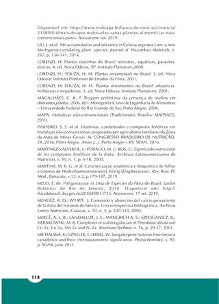 114
Disponível em: https://www.embrapa.br/busca-de-noticias/-/noticia/
33580014/mais-do-que-matos-elas-saoas-plantas-alimenticias-nao-
convencionais-pancs. Acesso em: set. 2019.
LIU, J. et al. Mn accumulation and tolerance in Celosia argentea Linn: a new
Mn-hyperaccumulating plant species. Journal of Hazardous Materials, n.
267, p. 136-141, 2014.
LORENZI, H. Plantas daninhas do Brasil: terrestres, aquáticas, parasitas,
tóxicas. 4. ed. Nova Odessa, SP: Instituto Plantarum,2008.
LORENZI, H.; SOUZA, H. M. Plantas ornamentais no Brasil. 3. ed. Nova
Odessa: Instituto Plantarum de Estudos da Flora, 2001.
LORENZI, H; SOUZA, H. M. Plantas ornamentais no Brasil: arbustivas,
herbáceas e trepadeiras. 3. ed. Nova Odessa: Instituto Plantarum, 2001.
MAGALHÃES, C. R. P. Triagem preliminar da presença de inulina em
diferentes plantas. 2006. 60 f. Monografia (Curso de Engenharia de Alimentos)
– Universidade Federal do Rio Grande do Sul, Porto Alegre, 2006.
MAPA. Hortaliças não-convencionais (Tradicionais). Brasília: MAPAACS,
2010.
PINHEIRO, S. S. et al. Vitaminas, carotenoides e compostos fenólicos em
hortaliças não-convencionais preparadas por agricultores familiares da Zona
da Mata de Minas Gerais. In: CONGRESSO BRASILEIRO DE NUTRIÇÃO,
24.,2016, Porto Alegre. Anais [...]. Porto Alegre – RS: SBAN, 2016.
MARTINEZ-VALVERDE, I.; PERIAGO, M. J.; ROS, G. Significado nutricional
de los compostos fenólicos de la dieta. Archivos Latinoamericanos de
Nutricion, v. 50, n. 1, p. 5-18, 2000.
MARTINS, M. B. G. et al. Caracterização anatômica e fitoquímica de folhas
e rizomas de Hedychiumcoronarium J. König (Zingiberaceae). Rev. Bras. Pl.
Med., Botucatu, v.12, n.2, p.179-187, 2010.
MELO, E. de. Polygonaceae in Lista de Espécies da Flora do Brasil. Jardim
Botânico do Rio de Janeiro, 2010. Disponível em: http://
floradobrasil.jbrj.gov.br/2010/FB013735. Acesso em: 17 set. 2019.
MENDÉZ, R. O.; WYATT, J. Contenido y absorción del calcio proveniente
de la dieta del noroeste de México. Una retrospectiva bibliográfica. Archivos
Latino Nutricion., Caracas, v. 50, n. 4, p. 330-333, 2000.
MERCÊ, A. L. R.; LANDALUZE, J. S.; MANGRICH A. S.; SZPOGANICZ, B.;
SIERAKOWSKI, M. R. Complexes of arabinogalactan of Pereskiaaculeata and
Co 2+, Cu 2+, Mn 2+ and Ni 2+. BioresourTechnol, n. 76, p. 29-37, 2001.
MICHALSKA, K.; SZNELER, E.; KISIEL, W. Sesquiterpene lactones from lactuca
canadensis and their chemotaxonomic significance. Phytochemistry, v. 90,
p. 90-94, june 2013.
 