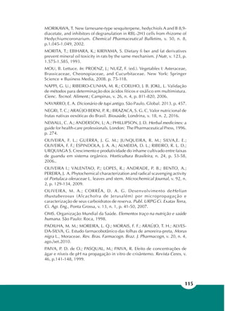 115
MORIKAWA, T. New farnesane-type sesquiterpene, hedychiols A and B 8,9-
diacetate, and inhibitors of degranulation in RBL-2H3 cells from rhizome of
Hedychiumcoronarium. Chemical Pharmaceutical Bulletins, v. 50, n. 8,
p.1.045-1.049, 2002.
MORITA, T.; EBIHARA, K.; KIRIYAMA, S. Dietary fi ber and fat derivatives
prevent mineral oil toxicity in rats by the same mechanism. J Nutr, v. 123, p.
1.575-1.585, 1993.
MOU, B. Lettuce. In: PROENZ, J.; NUEZ, F. (ed.). Vegetables I: Asteraceae,
Brassicaceae, Cheonopiaceae, and Cucurbitaceae. New York: Springer
Science + Business Media, 2008. p. 75-118.
NAPPI, G. U.; RIBEIRO-CUNHA, M. R.; COELHO, J. B. JOKL, L. Validação
de métodos para determinação dos ácidos fiticos e oxálico em multimistura.
Cienc. Tecnol. Aliment.; Campinas, v. 26, n. 4, p. 811-820, 2006.
NAVARRO, E. A. Dicionário de tupi antigo. São Paulo. Global. 2013. p. 457.
NEGRI, T. C.; ARAÚJO BERNI, P. R.; BRAZACA, S. G. C. Valor nutricional de
frutas nativas eexóticas do Brasil. Biosaúde, Londrina, v. 18, n. 2, 2016.
NEWALL, C. A.; ANDERSON, L; A.; PHILLIPSON, J. D. Herbal medicines: a
guide for health-care professionals. London: The Pharmaceutical Press, 1996.
p. 274.
OLIVEIRA, F. L.; GUERRA, J. G. M.; JUNQUEIRA, R. M.; SILVA,E. E.;
OLIVEIRA, F. F.; ESPINDOLA, J. A. A.; ALMEIDA, D. L.; RIBEIRO, R. L. D.;
URQUIAGA S. Crescimento e produtividade do inhame cultivado entre faixas
de guandu em sistema orgânico. Horticultura Brasileira, n. 24, p. 53-58,
2006..
OLIVEIRA I.; VALENTAO, P.; LOPES, R.; ANDRADE, P. B.; BENTO, A.;
PEREIRA, J. A. Phytochemical characterization and radical scavenging activity
of Portulaca oleraceae L. leaves and stem. Microchemical Journal, v. 92, n.
2, p. 129-134, 2009.
OLIVEIRA, M. A.; CORRÊA, D. A. G. Desenvolvimento deHelian
thustuberosus (Alcachofra de Jerusalém) por micropropagação e
caracterização de seus carboidratos de reserva. Publ. URPG Ci. Exatas Terra,
Ci. Agr. Eng., Ponta Grossa, v. 13, n. 1, p. 41-50, 2007.
OMS. Organização Mundial da Saúde. Elementos traço na nutrição e saúde
humana. São Paulo: Roca, 1998.
PADILHA, M. M.; MOREIRA, L. Q.; MORAIS, F. F.; ARAÚJO, T. H.; ALVES-
DA-SILVA, G. Estudo farmacobotânico das folhas de amoreira-preta, Morus
nigra L., Moraceae. Rev. Bras. Farmacogn. Braz. J. Pharmacogn, v. 20, n. 4,
ago./set.2010.
PAIVA, P. D. de O.; PASQUAL, M.; PAIVA, R. Efeito de concentrações de
ágar e níveis de pH na propagação in vitro de crisântemo. Revista Ceres, v.
46, p.141-148, 1999.
 