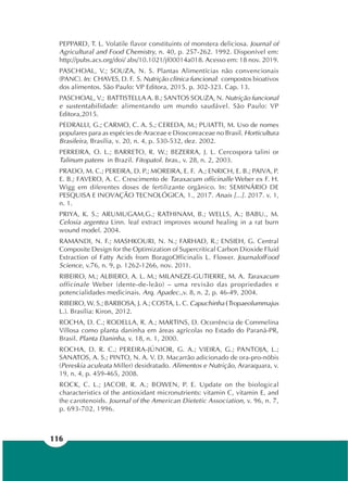 116
PEPPARD, T. L. Volatile flavor constituints of monstera deliciosa. Journal of
Agricultural and Food Chemistry, n. 40, p. 257-262. 1992. Disponível em:
http://pubs.acs.org/doi/ abs/10.1021/jf00014a018. Acesso em: 18 nov. 2019.
PASCHOAL, V.; SOUZA, N. S. Plantas Alimentícias não convencionais
(PANC). In: CHAVES, D. F. S. Nutrição clínica funcional: compostos bioativos
dos alimentos. São Paulo: VP Editora, 2015. p. 302-323. Cap. 13.
PASCHOAL, V.; BATTISTELLA A. B.; SANTOS SOUZA, N. Nutrição funcional
e sustentabilidade: alimentando um mundo saudável. São Paulo: VP
Editora,2015.
PEDRALLI, G.; CARMO, C. A. S.; CEREDA, M.; PUIATTI, M. Uso de nomes
populares para as espécies de Araceae e Dioscoreaceae no Brasil. Horticultura
Brasileira, Brasília, v. 20, n. 4, p. 530-532, dez. 2002.
PERREIRA, O. L.; BARRETO, R. W.; BEZERRA, J. L. Cercospora talini or
Talinum patens in Brazil. Fitopatol. bras., v. 28, n. 2, 2003.
PRADO, M. C.; PEREIRA, D. P.; MOREIRA, E. F. A.; ENRICH, E. B.; PAIVA, P.
E. B.; FAVERO, A. C. Crescimento de Taraxacum officinalle Weber ex F. H.
Wigg em diferentes doses de fertilizante orgânico. In: SEMINÁRIO DE
PESQUISA E INOVAÇÃO TECNOLÓGICA, 1., 2017. Anais [...]. 2017. v. 1,
n. 1.
PRIYA, K. S.; ARUMUGAM,G.; RATHINAM, B.; WELLS, A.; BABU., M.
Celosia argentea Linn. leaf extract improves wound healing in a rat burn
wound model. 2004.
RAMANDI, N. F.; MASHKOURI, N. N.; FARHAD, R.; ENSIEH, G. Central
Composite Design for the Optimization of Supercritical Carbon Dioxide Fluid
Extraction of Fatty Acids from BoragoOfficinalis L. Flower. JournalofFood
Science, v.76, n. 9, p. 1262-1266, nov. 2011.
RIBEIRO, M.; ALBIERO, A. L. M.; MILANEZE-GUTIERRE, M. A. Taraxacum
officinale Weber (dente-de-leão) – uma revisão das propriedades e
potencialidades medicinais. Arq. Apadec.,v. 8, n. 2, p. 46-49, 2004.
RIBEIRO, W. S.; BARBOSA, J. A.; COSTA, L. C. Capuchinha (Tropaeolummajus
L.). Brasília: Kiron, 2012.
ROCHA, D. C.; RODELLA, R. A.; MARTINS, D. Ocorrência de Commelina
Villosa como planta daninha em áreas agrícolas no Estado do Paraná-PR,
Brasil. Planta Daninha, v. 18, n. 1, 2000.
ROCHA, D. R. C.; PEREIRA-JÚNIOR, G. A.; VIEIRA, G.; PANTOJA, L.;
SANATOS, A. S.; PINTO, N. A. V. D. Macarrão adicionado de ora-pro-nóbis
(Pereskia aculeata Miller) desidratado. Alimentos e Nutrição, Araraquara, v.
19, n. 4, p. 459-465, 2008.
ROCK, C. L.; JACOB, R. A.; BOWEN, P. E. Update on the biological
characteristics of the antioxidant micronutrients: vitamin C, vitamin E, and
the carotenoids. Journal of the American Dietetic Association, v. 96, n. 7,
p. 693-702, 1996.
 