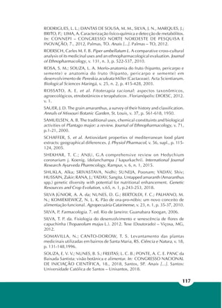117
RODRIGUES, L. L.; DANTAS DE SOUSA, M. M., SILVA, J. N., MARQUES, J.;
BRITO, P.; LIMA, A. Caracterização fisíco-química e detecção de metabólitos.
In: CONNEPI – CONGRESSO NORTE NORDESTE DE PESQUISA E
INOVAÇÃO, 7., 2012, Palmas, TO. Anais [...]. Palmas – TO, 2012.
ROERSCH, Carles M. F. B. Piper umbellatum L. A comparative cross-cultural
analysis of its medicinal uses and an ethnopharmacological evaluation. Journal
of Ethnopharmacology, v. 131, n. 3, p. 522-537, 2010.
ROSA, S. M.; SOUZA, L. A. Morfo-anatomia do fruto (hipanto, pericarpo e
semente) e anatomia do fruto (hipanto, pericarpo e semente) em
desenvolvimento de Pereskia aculeata Miller (Cactaceae). Acta Scientiarum.
Biological Sciences Maringá, v. 25, n. 2, p. 415-428, 2003.
ROSSATO, A. E. et al. Fitoterapia racional: aspectos taxonômicos,
agroecológicos, etnobotânicos e terapêuticos . Florianópolis: DIOESC, 2012.
v. 1.
SAUER, J. D. The grain amaranthus, a survey of their history and classification.
Annals of Missouri Botanic Garden, St. Louis, v. 37, p. 561-618, 1950.
SAMUELSEN, A. B. The traditional uses, chemical constituints and biological
activities of Plantago major: a review. Journal of Ethnopharmacology, v. 71,
p.1-21, 2000.
SCHAFFER, S. et al. Antioxidant properties of mediterranean food plant
extracts: geographical differences. J. Physiol Pharmacol, v. 56, supl., p. 115-
124, 2005.
SHEKHAR, T. C.; ANJU, G.A comprehensive review on Hedychium
coronarium j. Koenig. (dolanchampa / kapurkachri). International Journal
Research Ayurveda Pharmcology, Rampur, v. 6, n. 1, 2015.
SHUKLA, Alka; SRIVASTAVA, Nidhi; SUNEJA, Poonam; YADAV, Shiv;
HUSSAIN, Zakir; RANA, J.; YADAV, Sangita. Untapped amaranth (Amaranthus
spp.) genetic diversity with potential for nutritional enhancement. Genetic
Resources and Crop Evolution, v.65, n. 1, p.243-253, 2018.
SILVA JÚNIOR, A. A. da; NUNES, D. G.; BERTOLDI, F. C.; PALHANO, M.
N.; KOMIEKIEWICZ, N. L. K. Pão de ora-pro-nóbis: um novo conceito de
alimentação funcional. Agropecuária Catarinense, v. 23, n. 1, p. 35-37, 2010.
SILVA, P. Farmacologia. 7. ed. Rio de Janeiro: Guanabara Koogan, 2006.
SILVA, T. P. da. Fisiologia do desenvolvimento e senescência de flores de
capuchinha (Tropaeolum majus L.). 2012. Tese (Doutorado) – Viçosa, MG,
2012.
SOMAVILLA, N.; CANTO-DOROW, T. S. Levantamento das plantas
medicinais utilizadas em bairros de Santa Maria, RS. Ciência e Natura, v. 18,
p. 131-148,1996.
SOUZA, E. V. V.; NUNES, B. S.; FREITAS; L. C. B.; PONTE, A. C. E. PANC da
Baixada Santista: visão botânica e alimentar. In: CONGRESSO NACIONAL
DE INICIAÇÃO CIENTÍFICA, 18., 2018, Santos, SP. Anais [...]. Santos:
Universidade Católica de Santos – Unisantos, 2018.
 
