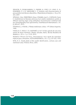 118
SPENCER, P.; SIVAKUMARAN, S.; FRASER, K.; FOO, L.Y.; LANE, G. A.;
EDWARDS, P. J. B.; MEAGHER, L. P. Isolation and characterisation of
procyanidins from Rumex obtusifolius. Phytochemical Analysis, v. 18, p.193-
203, 2007.
SPÍNOLA, Vítor; PERESTRELO, Rosa; CÂMARA, José S.; CASTILHO, Paula
C. Establishment of Monstera deliciosa fruit volatile metabolomic profile at
different ripening stages using solid-phase microextraction combined with
gas chromatography-mass spectrometry. Food Research International, v. 67,
p. 409-417, 2015.
STODOLA, J.; VOLAK, J. Plantas medicinais. Lisboa – PT: Editora Inquérito,
1990.
VIANA, B. F.; SILVA, F. O.; KLEINERT, A. M. P. A flora apícola de uma área
restrita de dunas litorâneas. Abaeté, Salvador, Bahia. Revista Brasileira de
Botânica, v. 29, n. 1, p. 13-25, 2010.
Waldelice Oliveira de Paiva. Amarantáceas: nova opção de espinafres
tropicais para a Amazônia. ACTA AMAZONICA, v. 8, n. 3, p. 357-363, 1978.
WYK, B. E. Foods plants of the world: identification, culinary uses and
nutritional value. Pretoria: Briza, 2005.
 
