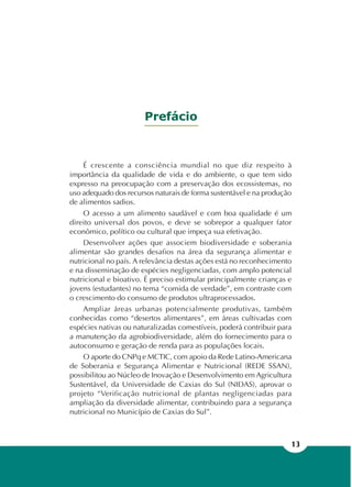 13
É crescente a consciência mundial no que diz respeito à
importância da qualidade de vida e do ambiente, o que tem sido
expresso na preocupação com a preservação dos ecossistemas, no
uso adequado dos recursos naturais de forma sustentável e na produção
de alimentos sadios.
O acesso a um alimento saudável e com boa qualidade é um
direito universal dos povos, e deve se sobrepor a qualquer fator
econômico, político ou cultural que impeça sua efetivação.
Desenvolver ações que associem biodiversidade e soberania
alimentar são grandes desafios na área da segurança alimentar e
nutricional no país. A relevância destas ações está no reconhecimento
e na disseminação de espécies negligenciadas, com amplo potencial
nutricional e bioativo. É preciso estimular principalmente crianças e
jovens (estudantes) no tema “comida de verdade”, em contraste com
o crescimento do consumo de produtos ultraprocessados.
Ampliar áreas urbanas potencialmente produtivas, também
conhecidas como “desertos alimentares”, em áreas cultivadas com
espécies nativas ou naturalizadas comestíveis, poderá contribuir para
a manutenção da agrobiodiversidade, além do fornecimento para o
autoconsumo e geração de renda para as populações locais.
O aporte do CNPq e MCTIC, com apoio da Rede Latino-Americana
de Soberania e Segurança Alimentar e Nutricional (REDE SSAN),
possibilitou ao Núcleo de Inovação e Desenvolvimento em Agricultura
Sustentável, da Universidade de Caxias do Sul (NIDAS), aprovar o
projeto “Verificação nutricional de plantas negligenciadas para
ampliação da diversidade alimentar, contribuindo para a segurança
nutricional no Município de Caxias do Sul”.
Prefácio
 