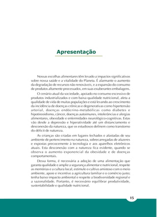 15
Apresentação
Nossas escolhas alimentares têm levado a impactos significativos
sobre nossa saúde e a vitalidade do Planeta. É alarmante o aumento
da degradação de recursos não renováveis, e a expansão do consumo
de produtos altamente processados, em suas exuberantes embalagens.
O cenário atual da sociedade, apoiado no consumo excessivo de
produtos industrializados e com baixa qualidade nutricional, afeta a
qualidade de vida de muitas populações e está levando ao crescimento
da incidência de doenças crônicas e degenerativas como hipertensão
arterial, doenças endócrino-metabólicas como diabetes e
hipotireoidismo, câncer, doenças autoimunes, intolerâncias e alergias
alimentares, obesidade e enfermidades neurológico-cognitivas. Estas
vão desde a depressão e hiperatividade até um distanciamento e
desconexão da natureza, que os estudiosos definem como transtorno
do déficit de natureza.
As crianças são criadas em lugares fechados e afastadas de seu
ambiente de pertencimento na natureza, sobrecarregadas de afazeres
e expostas precocemente à tecnologia e aos aparelhos eletrônicos
atuais. Esta desconexão com a natureza fica evidente, quando se
observa o aumento exponencial da obesidade e de doenças
comportamentais.
Dessa forma, é necessária a adoção de uma alimentação que
garanta qualidade e amplie a segurança alimentar e nutricional, respeite
as memórias e a cultura local, estimule o cultivo amistoso com o meio
ambiente, apoie e incentive a agricultura familiar e o comércio justo;
tenha baixo impacto ambiental e respeite a biodiversidade regional e
a sazonalidade. Portanto, é necessário equilibrar produtividade,
sustentabilidade e qualidade nutricional.
 