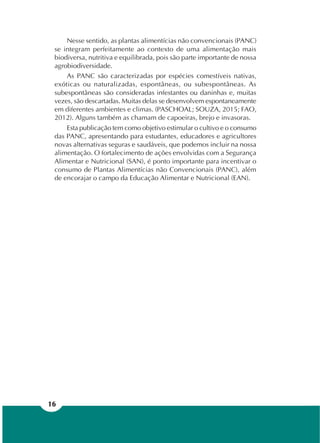 16
Nesse sentido, as plantas alimentícias não convencionais (PANC)
se integram perfeitamente ao contexto de uma alimentação mais
biodiversa, nutritiva e equilibrada, pois são parte importante de nossa
agrobiodiversidade.
As PANC são caracterizadas por espécies comestíveis nativas,
exóticas ou naturalizadas, espontâneas, ou subespontâneas. As
subespontâneas são consideradas infestantes ou daninhas e, muitas
vezes, são descartadas. Muitas delas se desenvolvem espontaneamente
em diferentes ambientes e climas. (PASCHOAL; SOUZA, 2015; FAO,
2012). Alguns também as chamam de capoeiras, brejo e invasoras.
Esta publicação tem como objetivo estimular o cultivo e o consumo
das PANC, apresentando para estudantes, educadores e agricultores
novas alternativas seguras e saudáveis, que podemos incluir na nossa
alimentação. O fortalecimento de ações envolvidas com a Segurança
Alimentar e Nutricional (SAN), é ponto importante para incentivar o
consumo de Plantas Alimentícias não Convencionais (PANC), além
de encorajar o campo da Educação Alimentar e Nutricional (EAN).
 