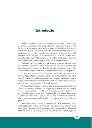 17
Introdução
As Plantas Alimentícias Não Convencionais (PANC) são espécies
de plantas ou partes delas que poderíamos consumir, mas que não
fazem parte de nossos hábitos alimentares. Muitas delas tiveram, ou
ainda têm, algum consumo tradicional em determinadas regiões ou
culturas, mas estão caindo em desuso. A expressão “não
convencionais” se aplica a plantas nativas ou exóticas, espontâneas
ou cultivadas, que estão à margem da cadeia produtiva e, por isso,
desconhecidas e ignoradas pela maior parte da população.
As PANC fazem parte do banco de sementes da terra. São pioneiras,
as primeiras a germinar após o manejo do solo para plantio, são
consideradas invasoras e, devido à ação antrópica, hoje estão
disseminadas por todo o Planeta, sendo consideradas cosmopolitas.
O circuito comercial de vegetais cultivados, atualmente, é
dominado por algumas poucas espécies, gerando uma dieta monótona
que não contempla todos os nutrientes e compostos necessários para
o equilíbrio metabólico do organismo humano, o que é muitas vezes
compensado com o consumo de suplementos.
A ideia é diversificar o consumo de plantas, proporcionando uma
alimentação mais variada e que amplie a gama de nutrientes da qual
nosso organismo necessita. Além disso, algumas PANC têm
propriedades medicinais e seus compostos bioativos contribuem para
a promoção da saúde. Logo, as PANC são a tendência para uma
alimentação mais adequada, saudável e responsável a curto e a longo
prazos.
Saber identificar, cultivar e consumir as PANC contribui com a
valorização das culturas alimentares, nas quais essas plantas estão
presentes e evita que elas desapareçam do nosso cotidiano. Contribui
também com a valorização da biodiversidade, a promoção da
 