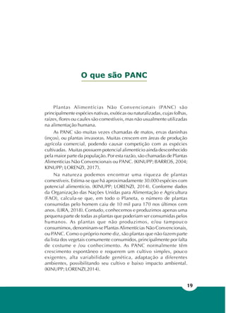 19
O que são PANC
Plantas Alimentícias Não Convencionais (PANC) são
principalmente espécies nativas, exóticas ou naturalizadas, cujas folhas,
raízes, flores ou caules são comestíveis, mas não usualmente utilizadas
na alimentação humana.
As PANC são muitas vezes chamadas de matos, ervas daninhas
(inços), ou plantas invasoras. Muitas crescem em áreas de produção
agrícola comercial, podendo causar competição com as espécies
cultivadas. Muitas possuem potencial alimentício ainda desconhecido
pela maior parte da população. Por esta razão, são chamadas de Plantas
Alimentícias Não Convencionais ou PANC. (KINUPP; BARROS, 2004;
KINUPP; LORENZI, 2017).
Na natureza podemos encontrar uma riqueza de plantas
comestíveis. Estima-se que há aproximadamente 30.000 espécies com
potencial alimentício. (KINUPP; LORENZI, 2014). Conforme dados
da Organização das Nações Unidas para Alimentação e Agricultura
(FAO), calcula-se que, em todo o Planeta, o número de plantas
consumidas pelo homem caiu de 10 mil para 170 nos últimos cem
anos. (LIRA, 2018). Contudo, conhecemos e produzimos apenas uma
pequena parte de todas as plantas que poderiam ser consumidas pelos
humanos. As plantas que não produzimos, e/ou tampouco
consumimos, denominam-se Plantas Alimentícias Não Convencionais,
ou PANC. Como o próprio nome diz, são plantas que não fazem parte
da lista dos vegetais comumente consumidos, principalmente por falta
de costume e /ou conhecimento. As PANC normalmente têm
crescimento espontâneo e requerem um cultivo simples, pouco
exigentes, alta variabilidade genética, adaptação a diferentes
ambientes, possibilitando seu cultivo e baixo impacto ambiental.
(KINUPP; LORENZI,2014).
 