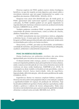 20
Diversas espécies de PANC podem exercer efeitos fisiológicos
benéficos, no que diz respeito ao trato digestivo, pois atuam sobre a
microbiota intestinal, que tem papel fundamental na saúde e no
equilíbrio do intestino. (PASCHOAL; SOUZA, 2015).
Pesquisas mais atuais têm identificado que, de modo geral, as
PANC apresentam fator nutricional superior a algumas hortaliças
cultivadas. As PANC também podem ser um aporte importante na
ingestão diária de vitaminas e minerais essenciais ao desenvolvimento
humano. (LIBERATO et al., 2019).
Também podemos considerar PANC as partes não usualmente
consumidas de plantas convencionais, como as folhas de: chuchu,
abóbora, batata-doce, entre outras.
As PANC normalmente são mais resistentes e rústicas, adaptadas
a distintos locais. A maior parte das PANC são plantas espontâneas.
Em geral, as PANC possuem diversificado valor nutricional, sendo assim
recomendadas para cultivo em hortas escolares.
Dessa forma, as PANC, por toda sua diversidade, versatilidade e
variedade de nutrientes, são perfeitas para uma alimentação adequada,
saudável, ambiental e culturalmente responsável.
PANC EM HORTAS ESCOLARES
Hortas biodiversas em ambientes escolares são uma ótima
oportunidade para iniciativas de reconexão com a natureza.
O distanciamento entre crianças, jovens e a natureza revela-se
como um importante problema atual, principalmente em áreas urbanas,
onde a natureza tem deixado de ser vista como elemento essencial de
vivências em áreas verdes biodiversas. (SARTORI et al., 2018). As
consequências deste modelo civilizatório já são percebidas, como a
obesidade infantil, baixa motricidade, falta de equilíbrio,
hiperatividade, déficit de atenção, além de outros problemas de saúde.
(CHAWLA, 2015).
Experiências diretas na natureza ampliam hábitos saudáveis.
Diversas iniciativas têm como propósito reduzir a má-nutrição e ampliar
a agrobiodiversidade em espaços de produção de alimentos, hoje
localizados também em quintais e hortas urbanas e periurbanas, todos
aliados a práticas e saberes de nossos antepassados. Todas estas
iniciativas são fundamentais para a preservação da agrobiodiversidade
alimentar e cultural como um todo. (BECKER et al., 2019).
 