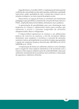 21
Segundo Muniz e Carvalho (2007), a implantação de hortas permite
a reflexão da comunidade escolar sobre questões ambientais, qualidade
nutricional, saúde, qualidade de vida e contato das crianças com as
relações ecológicas, no meio natural da própria escola.
Dessa forma, os espaços de horta se constituem um instrumento
pedagógico que possibilita o aumento do consumo de frutas nativas e
PANC, ampliando desta forma hábitos alimentares mais saudáveis.
A apresentação de possibilidades para uma alimentação mais
biodiversa às crianças e adolescentes motiva para escolhas que
subtraiam o acesso e consumo exagerados de alimentos
ultraprocessados, doces e refrigerantes.
É imprescindível oportunizar às crianças e aos adolescentes
práticas de convívio na natureza, a fim de incorporar hábitos
alimentares mais saudáveis e incentivar o consumo de alimentos
sazonais e nativos, principalmente na sua forma in natura, que garantem
o aporte de compostos bioativos diversificado. (BECKER et al.,2019;
SARTORI et al., 2018).
A implantação de hortas em ambientes urbanos é uma estratégia
para o resgate de várias espécies alimentícias e de reconexão com a
natureza. Estes espaços ampliam ações de sustentabilidade, educação
ambiental, manutenção de ecossistemas mais resilientes e valorização
da segurança e soberania alimentar.
 