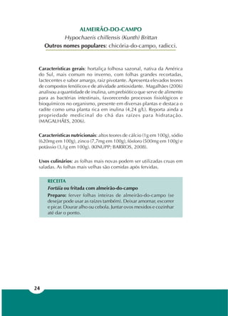 24
Características gerais: hortaliça folhosa sazonal, nativa da América
do Sul, mais comum no inverno, com folhas grandes recortadas,
lactecentes e sabor amargo, raiz pivotante. Apresenta elevados teores
de compostos fenólicos e de atividade antioxidante. Magalhães (2006)
analisou a quantidade de inulina, um prebiótico que serve de alimento
para as bactérias intestinais, favorecendo processos fisiológicos e
bioquímicos no organismo, presente em diversas plantas e destaca o
radite como uma planta rica em inulina (4,24 g/L). Reporta ainda a
propriedade medicinal do chá das raízes para hidratação.
(MAGALHÃES, 2006).
Características nutricionais: altos teores de cálcio (1g em 100g), sódio
(620mg em 100g), zinco (7,7mg em 100g), fósforo (500mg em 100g) e
potássio (3,1g em 100g). (KINUPP; BARROS, 2008).
Usos culinários: as folhas mais novas podem ser utilizadas cruas em
saladas. As folhas mais velhas são comidas após fervidas.
RECEITA
Fortáia ou fritada com almeirão-do-campo
Preparo: ferver folhas inteiras de almeirão-do-campo (se
desejar pode usar as raízes também). Deixar amornar, escorrer
e picar. Dourar alho ou cebola. Juntar ovos mexidos e cozinhar
até dar o ponto.
ALMEIRÃO-DO-CAMPO
Hypochaeris chillensis (Kunth) Brittan
Outros nomes populares: chicória-do-campo, radicci.
 