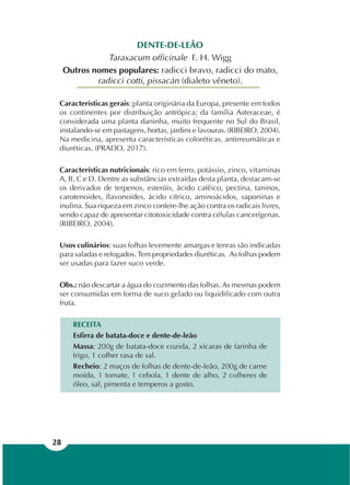 28
DENTE-DE-LEÃO
Taraxacum officinale F. H. Wigg
Outros nomes populares: radicci bravo, radicci do mato,
radicci cotti, pissacán (dialeto vêneto).
Características gerais: planta originária da Europa, presente em todos
os continentes por distribuição antrópica; da família Asteraceae, é
considerada uma planta daninha, muito frequente no Sul do Brasil,
instalando-se em pastagens, hortas, jardins e lavouras. (RIBEIRO, 2004).
Na medicina, apresenta características coloréticas, antirreumáticas e
diuréticas. (PRADO, 2017).
Características nutricionais: rico em ferro, potássio, zinco, vitaminas
A, B, C e D. Dentre as substâncias extraídas desta planta, destacam-se
os derivados de terpenos, esteróis, ácido cafêico, pectina, taninos,
carotenoides, flavonoides, ácido cítrico, aminoácidos, saponinas e
inulina. Sua riqueza em zinco confere-lhe ação contra os radicais livres,
sendo capaz de apresentar citotoxicidade contra células cancerígenas.
(RIBEIRO, 2004).
Usos culinários: suas folhas levemente amargas e tenras são indicadas
para saladas e refogados. Tem propriedades diuréticas. As folhas podem
ser usadas para fazer suco verde.
Obs.: não descartar a água do cozimento das folhas. As mesmas podem
ser consumidas em forma de suco gelado ou liquidificado com outra
fruta.
RECEITA
Esfirra de batata-doce e dente-de-leão
Massa: 200g de batata-doce cozida, 2 xícaras de farinha de
trigo, 1 colher rasa de sal.
Recheio: 2 maços de folhas de dente-de-leão, 200g de carne
moída, 1 tomate, 1 cebola, 1 dente de alho, 2 colheres de
óleo, sal, pimenta e temperos a gosto.
 