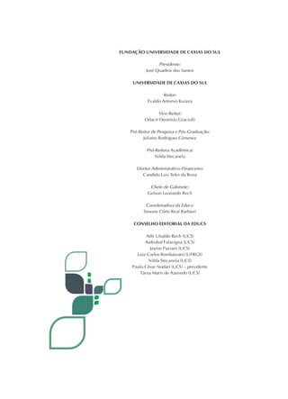 FUNDAÇÃO UNIVERSIDADE DE CAXIAS DO SUL
Presidente:
José Quadros dos Santos
UNIVERSIDADE DE CAXIAS DO SUL
Reitor:
Evaldo Antonio Kuiava
Vice-Reitor:
Odacir Deonisio Graciolli
Pró-Reitor de Pesquisa e Pós-Graduação:
Juliano Rodrigues Gimenez
Pró-Reitora Acadêmica:
Nilda Stecanela
Diretor Administrativo-Financeiro:
Candido Luis Teles da Roza
Chefe de Gabinete:
Gelson Leonardo Rech
Coordenadora da Educs:
Simone Côrte Real Barbieri
CONSELHO EDITORIAL DA EDUCS
Adir Ubaldo Rech (UCS)
Asdrubal Falavigna (UCS)
Jayme Paviani (UCS)
Luiz Carlos Bombassaro (UFRGS)
Nilda Stecanela (UCS)
Paulo César Nodari (UCS) – presidente
Tânia Maris de Azevedo (UCS)
 