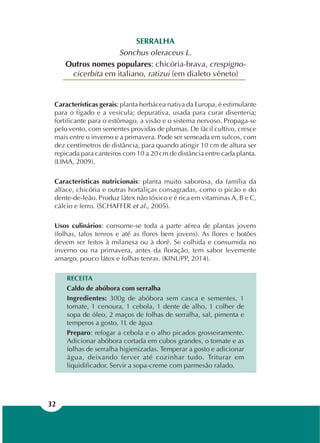 32
SERRALHA
Sonchus oleraceus L.
Outros nomes populares: chicória-brava, crespigno-
cicerbita em italiano, ratizui (em dialeto vêneto)
Características gerais: planta herbácea nativa da Europa, é estimulante
para o fígado e a vesícula; depurativa, usada para curar disenteria;
fortificante para o estômago, a visão e o sistema nervoso. Propaga-se
pelo vento, com sementes providas de plumas. De fácil cultivo, cresce
mais entre o inverno e a primavera. Pode ser semeada em sulcos, com
dez centímetros de distância, para quando atingir 10 cm de altura ser
repicada para canteiros com 10 a 20 cm de distância entre cada planta.
(LIMA, 2009).
Características nutricionais: planta muito saborosa, da família da
alface, chicória e outras hortaliças consagradas, como o picão e do
dente-de-leão. Produz látex não tóxico e é rica em vitaminas A, B e C,
cálcio e ferro. (SCHAFFER et al., 2005).
Usos culinários: consome-se toda a parte aérea de plantas jovens
(folhas, talos tenros e até as flores bem jovens). As flores e botões
devem ser feitos à milanesa ou à dorê. Se colhida e consumida no
inverno ou na primavera, antes da floração, tem sabor levemente
amargo, pouco látex e folhas tenras. (KINUPP, 2014).
RECEITA
Caldo de abóbora com serralha
Ingredientes: 300g de abóbora sem casca e sementes, 1
tomate, 1 cenoura, 1 cebola, 1 dente de alho, 1 colher de
sopa de óleo, 2 maços de folhas de serralha, sal, pimenta e
temperos a gosto, 1L de água
Preparo: refogar a cebola e o alho picados grosseiramente.
Adicionar abóbora cortada em cubos grandes, o tomate e as
folhas de serralha higienizadas. Temperar a gosto e adicionar
água, deixando ferver até cozinhar tudo. Triturar em
liquidificador. Servir a sopa-creme com parmesão ralado.
 